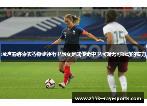 温迪雷纳德依然稳健领衔里昂女足成传奇中卫展现无可撼动的实力 温迪雷纳德依然稳健领衔里昂女足成传奇中卫展现无可撼动的实力