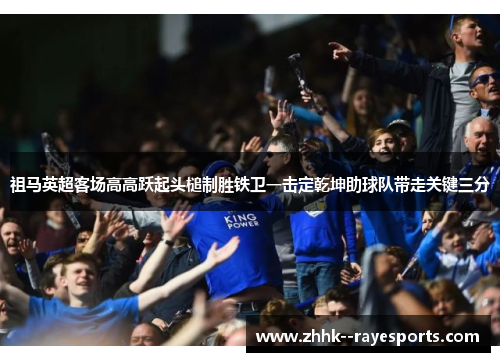 祖马英超客场高高跃起头槌制胜铁卫一击定乾坤助球队带走关键三分 祖马英超客场高高跃起头槌制胜铁卫一击定乾坤助球队带走关键三分
