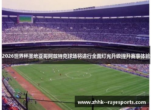 2026世界杯圣地亚哥阿兹特克球场将进行全面灯光升级提升赛事体验 2026世界杯圣地亚哥阿兹特克球场将进行全面灯光升级提升赛事体验