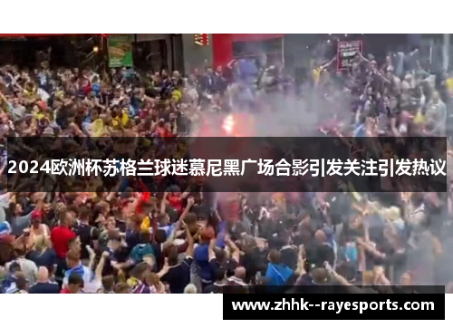 2024欧洲杯苏格兰球迷慕尼黑广场合影引发关注引发热议 2024欧洲杯苏格兰球迷慕尼黑广场合影引发关注引发热议